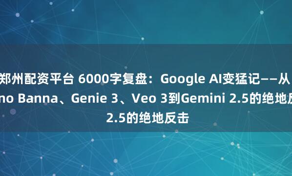 郑州配资平台 6000字复盘：Google AI变猛记——从 Nano Banna、Genie 3、Veo 3到Gemini 2.5的绝地反击