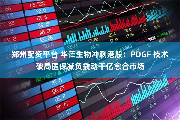 郑州配资平台 华芢生物冲刺港股：PDGF 技术破局医保减负撬动千亿愈合市场