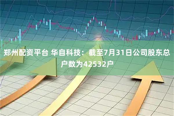 郑州配资平台 华自科技：截至7月31日公司股东总户数为42532户