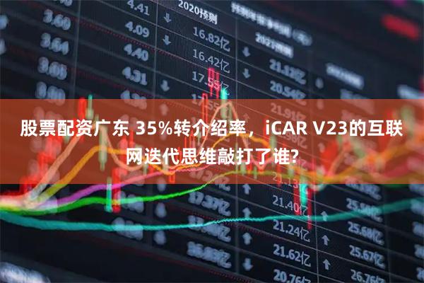 股票配资广东 35%转介绍率，iCAR V23的互联网迭代思维敲打了谁?