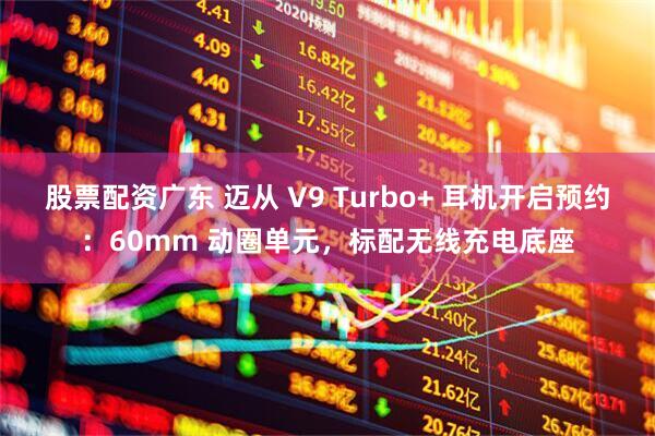 股票配资广东 迈从 V9 Turbo+ 耳机开启预约：60mm 动圈单元，标配无线充电底座