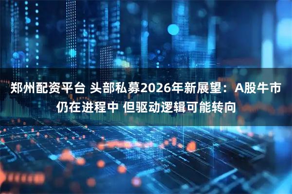 郑州配资平台 头部私募2026年新展望：A股牛市仍在进程中 但驱动逻辑可能转向
