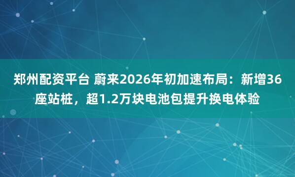 郑州配资平台 蔚来2026年初加速布局：新增36座站桩，超1.2万块电池包提升换电体验