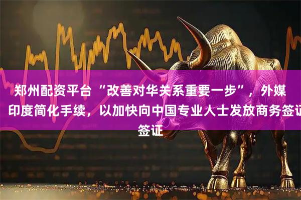 郑州配资平台 “改善对华关系重要一步”，外媒：印度简化手续，以加快向中国专业人士发放商务签证
