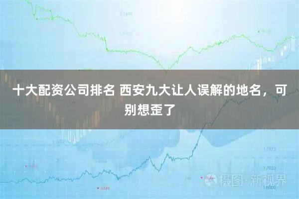 十大配资公司排名 西安九大让人误解的地名，可别想歪了