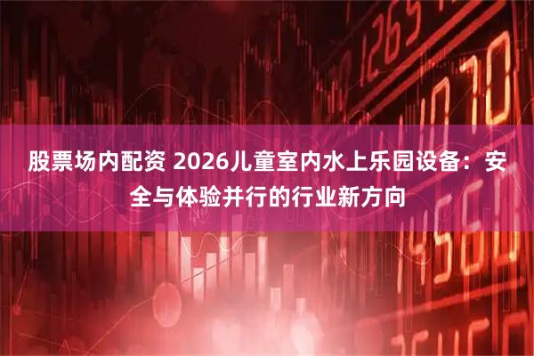 股票场内配资 2026儿童室内水上乐园设备：安全与体验并行的行业新方向
