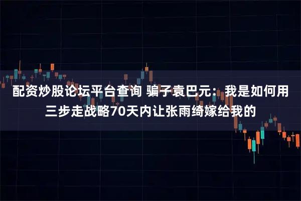 配资炒股论坛平台查询 骗子袁巴元：我是如何用三步走战略70天内让张雨绮嫁给我的