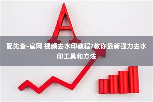 配先查-官网 视频去水印教程?教你最新强力去水印工具和方法