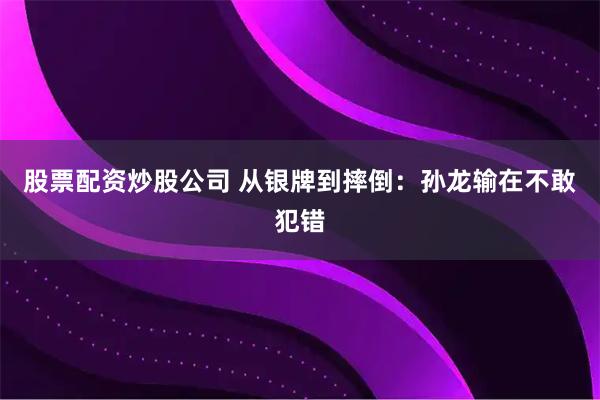 股票配资炒股公司 从银牌到摔倒：孙龙输在不敢犯错