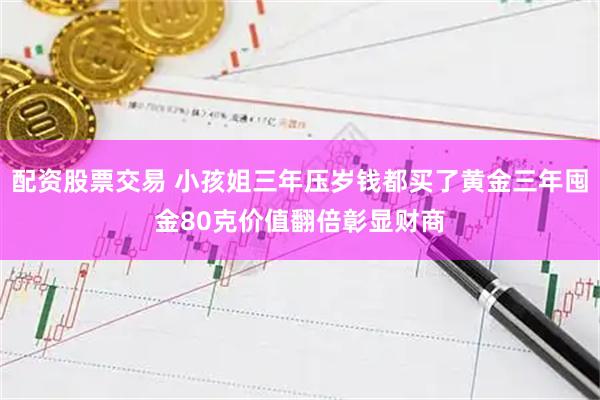 配资股票交易 小孩姐三年压岁钱都买了黄金三年囤金80克价值翻倍彰显财商