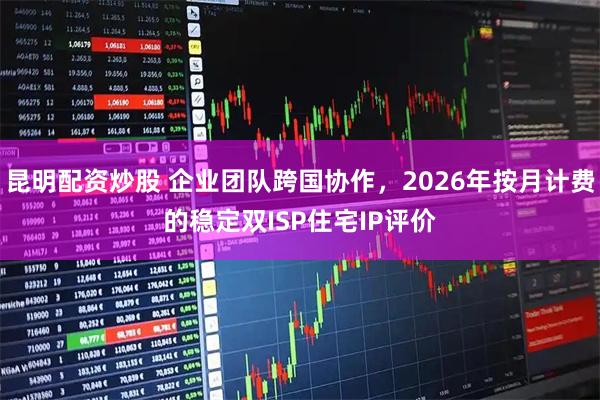 昆明配资炒股 企业团队跨国协作，2026年按月计费的稳定双ISP住宅IP评价