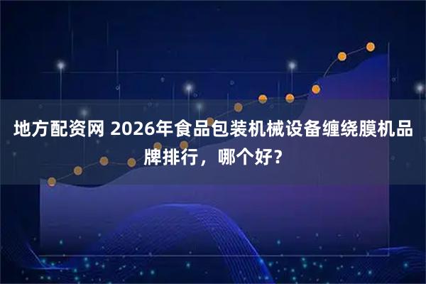 地方配资网 2026年食品包装机械设备缠绕膜机品牌排行，哪个好？