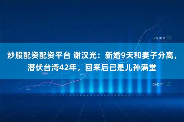 炒股配资配资平台 谢汉光：新婚9天和妻子分离，潜伏台湾42年，回来后已是儿孙满堂