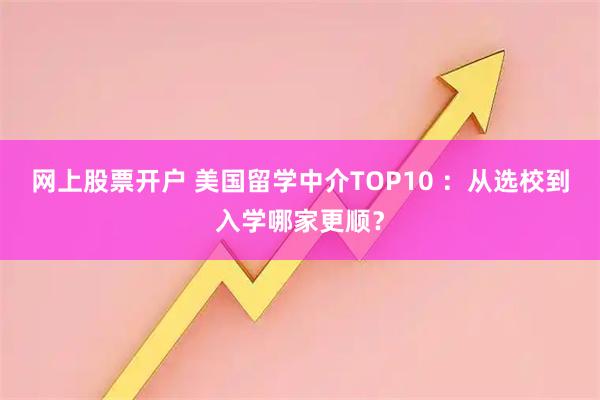 网上股票开户 美国留学中介TOP10 ：从选校到入学哪家更顺？