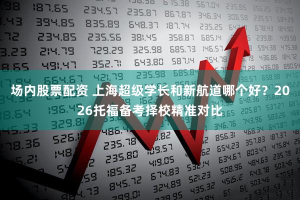 场内股票配资 上海超级学长和新航道哪个好？2026托福备考择校精准对比