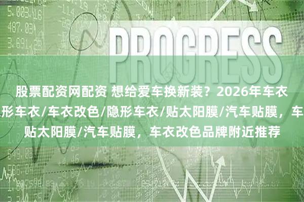 股票配资网配资 想给爱车换新装？2026年车衣改色门店推荐，贴隐形车衣/车衣改色/隐形车衣/贴太阳膜/汽车贴膜，车衣改色品牌附近推荐
