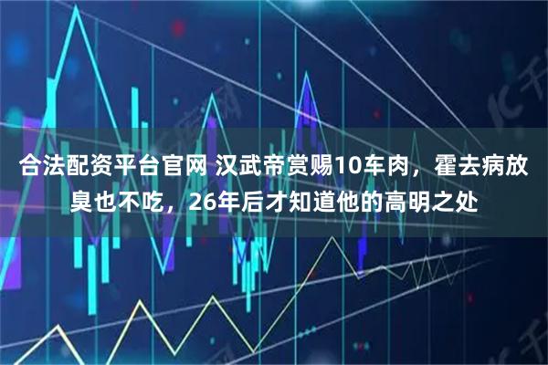 合法配资平台官网 汉武帝赏赐10车肉，霍去病放臭也不吃，26年后才知道他的高明之处